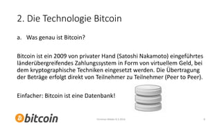 2. Die Technologie Bitcoin
a. Was genau ist Bitcoin?
Bitcoin ist ein 2009 von privater Hand (Satoshi Nakamoto) eingeführtes
länderübergreifendes Zahlungssystem in Form von virtuellem Geld, bei
dem kryptographische Techniken eingesetzt werden. Die Übertragung
der Beträge erfolgt direkt von Teilnehmer zu Teilnehmer (Peer to Peer).
Einfacher: Bitcoin ist eine Datenbank!

Christian Mäder 8.3.2014

8

 
