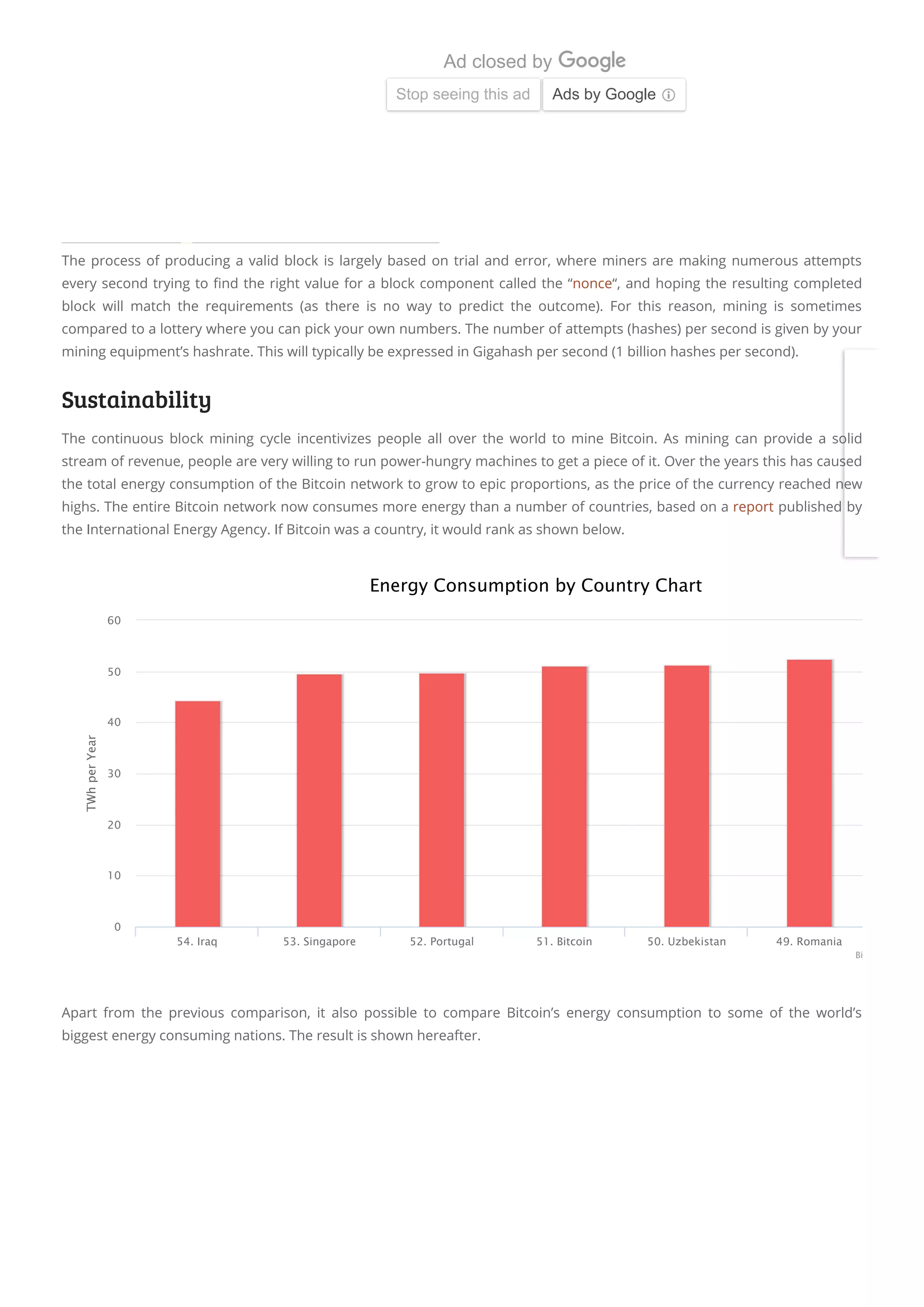 The process of producing a valid block is largely based on trial and error, where miners are making numerous attempts
every second trying to nd the right value for a block component called the “nonce“, and hoping the resulting completed
block will match the requirements (as there is no way to predict the outcome). For this reason, mining is sometimes
compared to a lottery where you can pick your own numbers. The number of attempts (hashes) per second is given by your
mining equipment’s hashrate. This will typically be expressed in Gigahash per second (1 billion hashes per second).
Sustainability
The continuous block mining cycle incentivizes people all over the world to mine Bitcoin. As mining can provide a solid
stream of revenue, people are very willing to run power-hungry machines to get a piece of it. Over the years this has caused
the total energy consumption of the Bitcoin network to grow to epic proportions, as the price of the currency reached new
highs. The entire Bitcoin network now consumes more energy than a number of countries, based on a report published by
the International Energy Agency. If Bitcoin was a country, it would rank as shown below.
TWhperYear
Energy Consumption by Country Chart
54. Iraq 53. Singapore 52. Portugal 51. Bitcoin 50. Uzbekistan 49. Romania
0
10
20
30
40
50
60
Bi
Apart from the previous comparison, it also possible to compare Bitcoin’s energy consumption to some of the world’s
biggest energy consuming nations. The result is shown hereafter.
The OnLive ICO is Live On March 11, 201
Sign up to get notified when we launch to get t
On.Live
Learn more
Ad
Ad closed by
Stop seeing this ad Ads by Google
 