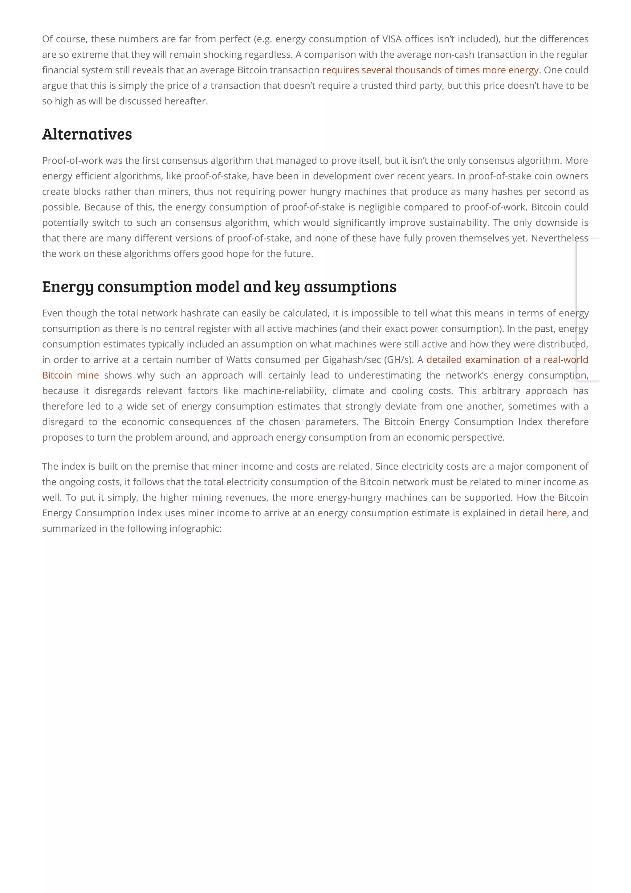 Of course, these numbers are far from perfect (e.g. energy consumption of VISA o ces isn’t included), but the di erences
are so extreme that they will remain shocking regardless. A comparison with the average non-cash transaction in the regular
nancial system still reveals that an average Bitcoin transaction requires several thousands of times more energy. One could
argue that this is simply the price of a transaction that doesn’t require a trusted third party, but this price doesn’t have to be
so high as will be discussed hereafter.
Alternatives
Proof-of-work was the rst consensus algorithm that managed to prove itself, but it isn’t the only consensus algorithm. More
energy e cient algorithms, like proof-of-stake, have been in development over recent years. In proof-of-stake coin owners
create blocks rather than miners, thus not requiring power hungry machines that produce as many hashes per second as
possible. Because of this, the energy consumption of proof-of-stake is negligible compared to proof-of-work. Bitcoin could
potentially switch to such an consensus algorithm, which would signi cantly improve sustainability. The only downside is
that there are many di erent versions of proof-of-stake, and none of these have fully proven themselves yet. Nevertheless
the work on these algorithms o ers good hope for the future.
Energy consumption model and key assumptions
Even though the total network hashrate can easily be calculated, it is impossible to tell what this means in terms of energy
consumption as there is no central register with all active machines (and their exact power consumption). In the past, energy
consumption estimates typically included an assumption on what machines were still active and how they were distributed,
in order to arrive at a certain number of Watts consumed per Gigahash/sec (GH/s). A detailed examination of a real-world
Bitcoin mine  shows why such an approach will certainly lead to underestimating the network’s energy consumption,
because it disregards relevant factors like machine-reliability, climate and cooling costs. This arbitrary approach has
therefore led to a wide set of energy consumption estimates that strongly deviate from one another, sometimes with a
disregard to the economic consequences of the chosen parameters. The Bitcoin Energy Consumption Index therefore
proposes to turn the problem around, and approach energy consumption from an economic perspective.
The index is built on the premise that miner income and costs are related. Since electricity costs are a major component of
the ongoing costs, it follows that the total electricity consumption of the Bitcoin network must be related to miner income as
well. To put it simply, the higher mining revenues, the more energy-hungry machines can be supported. How the Bitcoin
Energy Consumption Index uses miner income to arrive at an energy consumption estimate is explained in detail here, and
summarized in the following infographic:
 