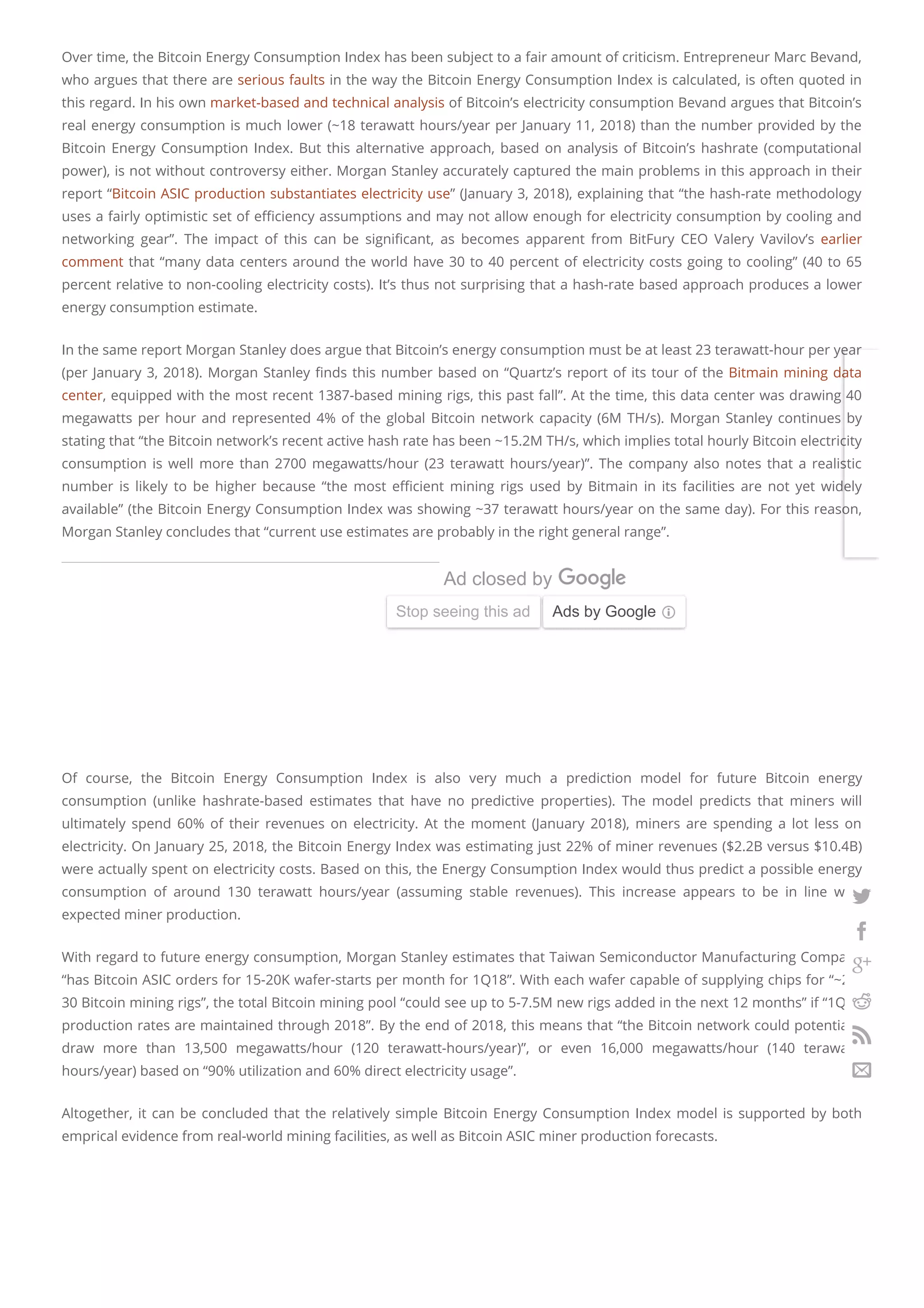 Over time, the Bitcoin Energy Consumption Index has been subject to a fair amount of criticism. Entrepreneur Marc Bevand,
who argues that there are serious faults in the way the Bitcoin Energy Consumption Index is calculated, is often quoted in
this regard. In his own market-based and technical analysis of Bitcoin’s electricity consumption Bevand argues that Bitcoin’s
real energy consumption is much lower (~18 terawatt hours/year per January 11, 2018) than the number provided by the
Bitcoin Energy Consumption Index. But this alternative approach, based on analysis of Bitcoin’s hashrate (computational
power), is not without controversy either. Morgan Stanley accurately captured the main problems in this approach in their
report “Bitcoin ASIC production substantiates electricity use” (January 3, 2018), explaining that “the hash-rate methodology
uses a fairly optimistic set of e ciency assumptions and may not allow enough for electricity consumption by cooling and
networking gear”. The impact of this can be signi cant, as becomes apparent from BitFury CEO Valery Vavilov’s earlier
comment that “many data centers around the world have 30 to 40 percent of electricity costs going to cooling” (40 to 65
percent relative to non-cooling electricity costs). It’s thus not surprising that a hash-rate based approach produces a lower
energy consumption estimate.
In the same report Morgan Stanley does argue that Bitcoin’s energy consumption must be at least 23 terawatt-hour per year
(per January 3, 2018). Morgan Stanley nds this number based on “Quartz’s report of its tour of the Bitmain mining data
center, equipped with the most recent 1387-based mining rigs, this past fall”. At the time, this data center was drawing 40
megawatts per hour and represented 4% of the global Bitcoin network capacity (6M TH/s). Morgan Stanley continues by
stating that “the Bitcoin network’s recent active hash rate has been ~15.2M TH/s, which implies total hourly Bitcoin electricity
consumption is well more than 2700 megawatts/hour (23 terawatt hours/year)”. The company also notes that a realistic
number is likely to be higher because “the most e cient mining rigs used by Bitmain in its facilities are not yet widely
available” (the Bitcoin Energy Consumption Index was showing ~37 terawatt hours/year on the same day). For this reason,
Morgan Stanley concludes that “current use estimates are probably in the right general range”.
Of course, the Bitcoin Energy Consumption Index is also very much a prediction model for future Bitcoin energy
consumption (unlike hashrate-based estimates that have no predictive properties). The model predicts that miners will
ultimately spend 60% of their revenues on electricity. At the moment (January 2018), miners are spending a lot less on
electricity. On January 25, 2018, the Bitcoin Energy Index was estimating just 22% of miner revenues ($2.2B versus $10.4B)
were actually spent on electricity costs. Based on this, the Energy Consumption Index would thus predict a possible energy
consumption of around 130 terawatt hours/year (assuming stable revenues). This increase appears to be in line with
expected miner production.
With regard to future energy consumption, Morgan Stanley estimates that Taiwan Semiconductor Manufacturing Company
“has Bitcoin ASIC orders for 15-20K wafer-starts per month for 1Q18”. With each wafer capable of supplying chips for “~27-
30 Bitcoin mining rigs”, the total Bitcoin mining pool “could see up to 5-7.5M new rigs added in the next 12 months” if “1Q18
production rates are maintained through 2018”. By the end of 2018, this means that “the Bitcoin network could potentially
draw more than 13,500 megawatts/hour (120 terawatt-hours/year)”, or even 16,000 megawatts/hour (140 terawatt-
hours/year) based on “90% utilization and 60% direct electricity usage”.
Altogether, it can be concluded that the relatively simple Bitcoin Energy Consumption Index model is supported by both
emprical evidence from real-world mining facilities, as well as Bitcoin ASIC miner production forecasts.
The OnLive ICO is Live On March 11, 201
Sign up to get notified when we launch to get t
On.Live
Learn more
Ad
Ad closed by
Stop seeing this ad Ads by Google






 