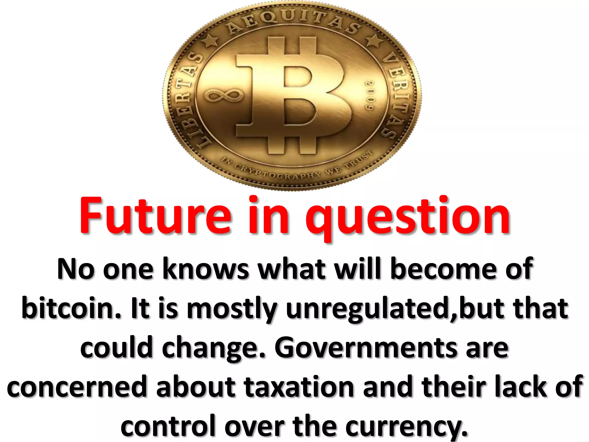 Future in question
No one knows what will become of
bitcoin. It is mostly unregulated,but that
could change. Governments are
concerned about taxation and their lack of
control over the currency.
 