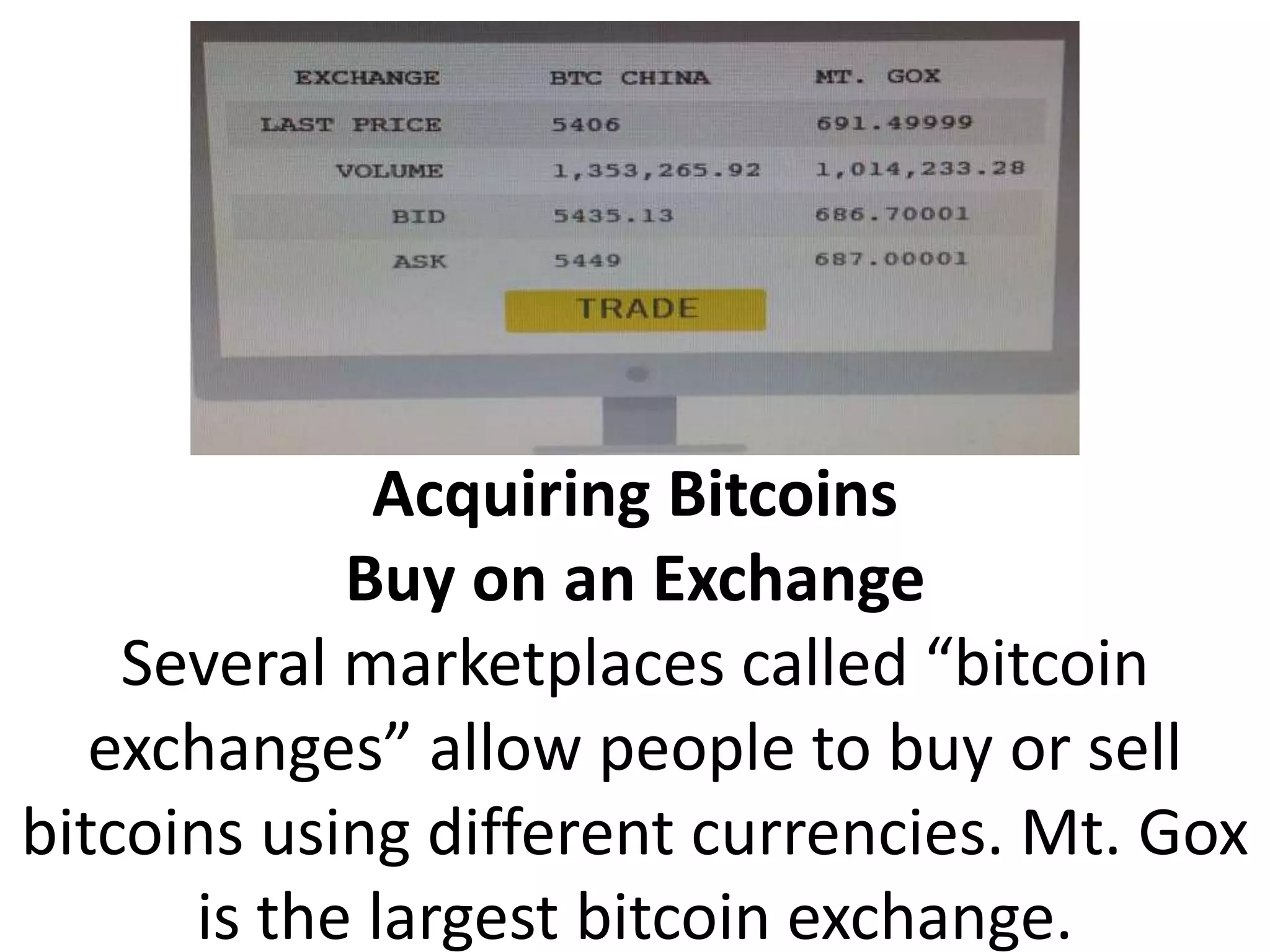 Acquiring Bitcoins
Buy on an Exchange
Several marketplaces called “bitcoin
exchanges” allow people to buy or sell
bitcoins using different currencies. Mt. Gox
is the largest bitcoin exchange.
 
