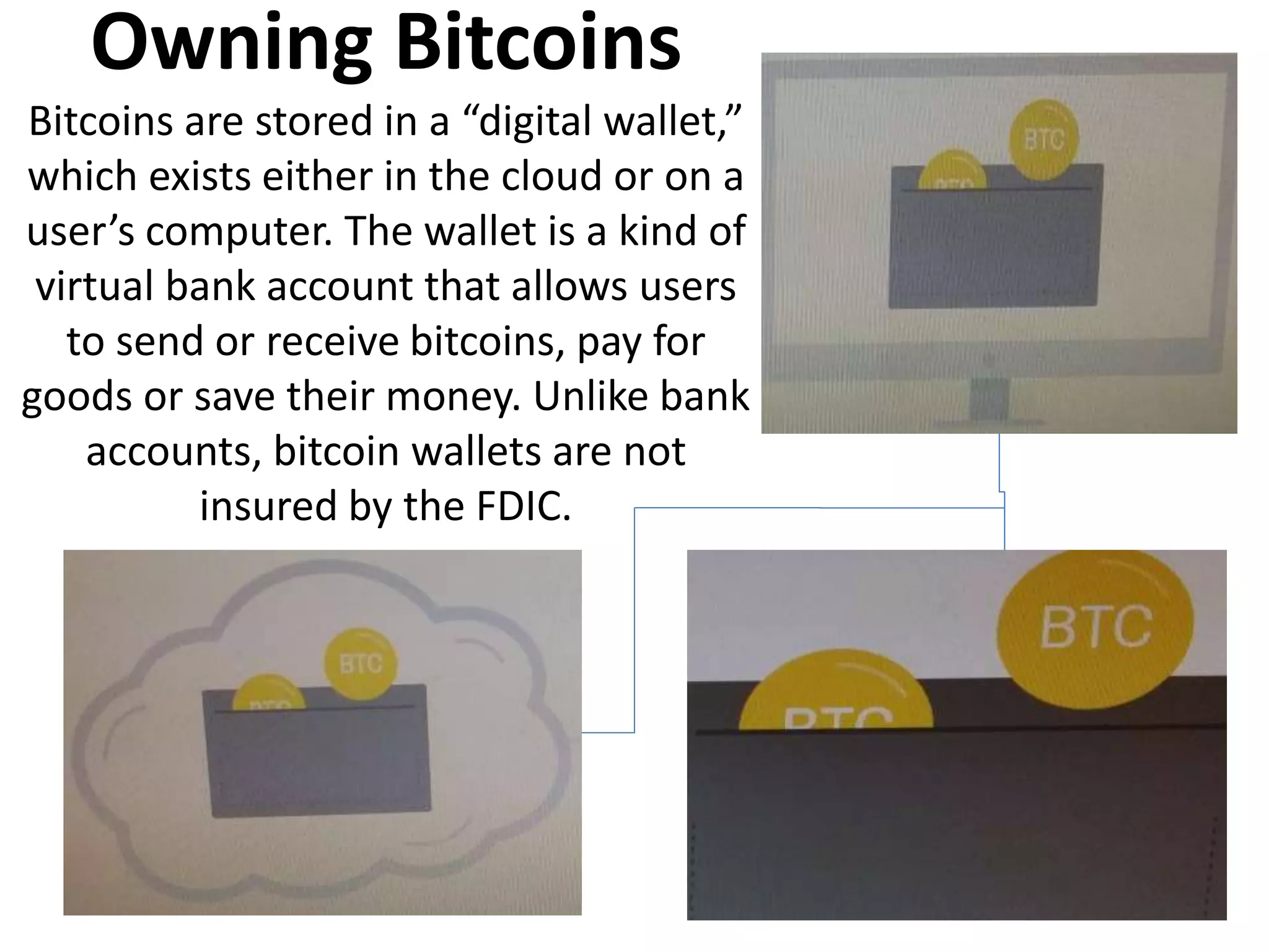 Owning Bitcoins
Bitcoins are stored in a “digital wallet,”
which exists either in the cloud or on a
user’s computer. The wallet is a kind of
virtual bank account that allows users
to send or receive bitcoins, pay for
goods or save their money. Unlike bank
accounts, bitcoin wallets are not
insured by the FDIC.
 