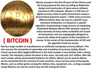 Bitcoin concept in the first 20 years of the Chinese and
the Cong proposed the idea according to Nakamoto
design and construction of open-source software
released on P2P networks. Bitcoin is a P2P form of
digital currency. Point to point transmission means a
decentralized payment system. ? With most currencies
different bitcoin does not rely on a specific issue
monetary institutions, it is based on a specific
algorithm, by generating a large amount of computing,
distributed database Bitcoin P2P networks using the
entire economy of many nodes to identify and record
all transactions and use cryptography designed to
ensure the safety of all aspects of the circulation of
money. To the center of the characteristics of P2P and
the algorithm itself can ensure
Not by a large number of manufacturers to artificially manipulate currency Bitcoin. This
also ensures the anonymity of ownership and circulation of currency trading. Bitcoin
virtual currency other biggest difference is the total number is very limited, with a strong
scarcity. The monetary system has been in four years, not only over 10.5 million, after the
total number will be permanently limited to 21 million. Bitcoin can be used to deliver,
can be converted into the currency of most countries. Users can buy some virtual goods
Bitcoin, such as online games among the clothes, hats, equipment, etc., as long as people
accept Bitcoins can also be used to buy real life among the items.
( BITCOIN )
 