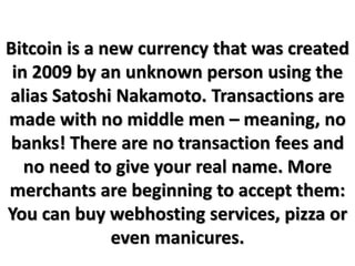 Bitcoin is a new currency that was created
in 2009 by an unknown person using the
alias Satoshi Nakamoto. Transactions are
made with no middle men – meaning, no
banks! There are no transaction fees and
no need to give your real name. More
merchants are beginning to accept them:
You can buy webhosting services, pizza or
even manicures.
 