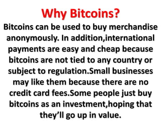 Why Bitcoins?
Bitcoins can be used to buy merchandise
anonymously. In addition,international
payments are easy and cheap because
bitcoins are not tied to any country or
subject to regulation.Small businesses
may like them because there are no
credit card fees.Some people just buy
bitcoins as an investment,hoping that
they’ll go up in value.
 