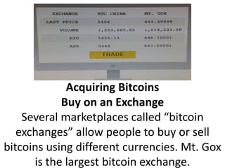 Acquiring Bitcoins
Buy on an Exchange
Several marketplaces called “bitcoin
exchanges” allow people to buy or sell
bitcoins using different currencies. Mt. Gox
is the largest bitcoin exchange.
 