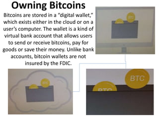 Owning Bitcoins
Bitcoins are stored in a “digital wallet,”
which exists either in the cloud or on a
user’s computer. The wallet is a kind of
virtual bank account that allows users
to send or receive bitcoins, pay for
goods or save their money. Unlike bank
accounts, bitcoin wallets are not
insured by the FDIC.
 