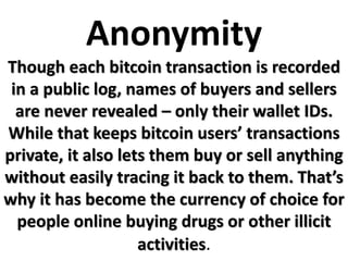 Anonymity
Though each bitcoin transaction is recorded
in a public log, names of buyers and sellers
are never revealed – only their wallet IDs.
While that keeps bitcoin users’ transactions
private, it also lets them buy or sell anything
without easily tracing it back to them. That’s
why it has become the currency of choice for
people online buying drugs or other illicit
activities.
 