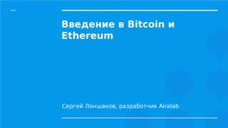 Введение в Bitcoin и
Ethereum
Сергей Лоншаков, разработчик Airalab
 