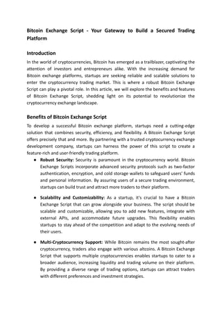 Bitcoin Exchange Script - Your Gateway to Build a Secured Trading
Platform
Introduction
In the world of cryptocurrencies, Bitcoin has emerged as a trailblazer, captivating the
attention of investors and entrepreneurs alike. With the increasing demand for
Bitcoin exchange platforms, startups are seeking reliable and scalable solutions to
enter the cryptocurrency trading market. This is where a robust Bitcoin Exchange
Script can play a pivotal role. In this article, we will explore the benefits and features
of Bitcoin Exchange Script, shedding light on its potential to revolutionize the
cryptocurrency exchange landscape.
Benefits of Bitcoin Exchange Script
To develop a successful Bitcoin exchange platform, startups need a cutting-edge
solution that combines security, efficiency, and flexibility. A Bitcoin Exchange Script
offers precisely that and more. By partnering with a trusted cryptocurrency exchange
development company, startups can harness the power of this script to create a
feature-rich and user-friendly trading platform.
● Robust Security: Security is paramount in the cryptocurrency world. Bitcoin
Exchange Scripts incorporate advanced security protocols such as two-factor
authentication, encryption, and cold storage wallets to safeguard users' funds
and personal information. By assuring users of a secure trading environment,
startups can build trust and attract more traders to their platform.
● Scalability and Customizability: As a startup, it's crucial to have a Bitcoin
Exchange Script that can grow alongside your business. The script should be
scalable and customizable, allowing you to add new features, integrate with
external APIs, and accommodate future upgrades. This flexibility enables
startups to stay ahead of the competition and adapt to the evolving needs of
their users.
● Multi-Cryptocurrency Support: While Bitcoin remains the most sought-after
cryptocurrency, traders also engage with various altcoins. A Bitcoin Exchange
Script that supports multiple cryptocurrencies enables startups to cater to a
broader audience, increasing liquidity and trading volume on their platform.
By providing a diverse range of trading options, startups can attract traders
with different preferences and investment strategies.
 