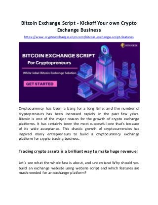 Bitcoin Exchange Script - Kickoff Your own Crypto
Exchange Business
https://www.cryptoexchangescript.com/bitcoin-exchange-script-features
Cryptocurrency has been a bang for a long time, and the number of
cryptopreneurs has been increased rapidly in the past few years.
Bitcoin is one of the major reason for the growth of crypto exchange
platforms. It has certainly been the most successful one that’s because
of its wide acceptance. This drastic growth of cryptocurrencies has
inspired many entrepreneurs to build a cryptocurrency exchange
platform for crypto trading business.
Trading crypto assets is a brilliant way to make huge revenue!
Let’s see what the whole fuss is about, and understand Why should you
build an exchange website using website script and which features are
much needed for an exchange platform?
 