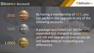 Bitconex Account
By having a membership of 50 $, you
can perform the upgrade to any of the
following accounts.
A package purchased can not be
expanded but changed as gains new
and old and new would join so you do
not waste time or misleading pay
differences.
250$
500$
1.000$
 