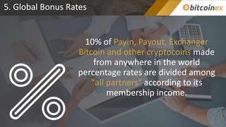 5. Global Bonus Rates
10% of Payin, Payout, Exchanger
Bitcoin and other cryptocoins made
from anywhere in the world
percentage rates are divided among
"all partners" according to its
membership income.
 