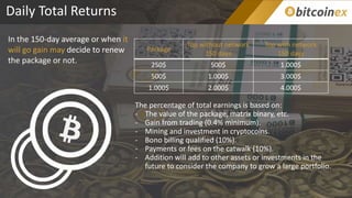 Daily Total Returns
In the 150-day average or when it
will go gain may decide to renew
the package or not.
Package
Top without network
150 days
Top with network
150 days
250$ 500$ 1.000$
500$ 1.000$ 3.000$
1.000$ 2.000$ 4.000$
The percentage of total earnings is based on:
- The value of the package, matrix binary, etc.
- Gain from trading (0.4% minimum).
- Mining and investment in cryptocoins.
- Bono billing qualified (10%).
- Payments or fees on the catwalk (10%).
- Addition will add to other assets or investments in the
future to consider the company to grow a large portfolio.
 