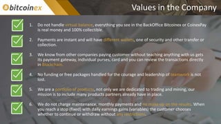 Values in the Company
1. Do not handle virtual balance, everything you see in the BackOffice Bitcoinex or CoinexPay
is real money and 100% collectible.
2. Payments are instant and will have different wallets, one of security and other transfer or
collection.
3. We know from other companies paying customer without teaching anything with us gets
its payment gateway, individual purses, card and you can review the transactions directly
in Blockchain.
4. No funding or free packages handled for the courage and leadership of teamwork is not
lost.
5. We are a portfolio of products, not only we are dedicated to trading and mining, our
mission is to include many products partners already have in place.
6. We do not charge maintenance, monthly payments and no make up on the results. When
you reach a stop (fixed) with daily earnings gains (variables) the customer chooses
whether to continue or withdraw without any restrictions.
 
