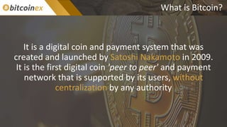 What is Bitcoin?
It is a digital coin and payment system that was
created and launched by Satoshi Nakamoto in 2009.
It is the first digital coin 'peer to peer' and payment
network that is supported by its users, without
centralization by any authority
 