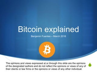 S
Bitcoin explained
Benjamin Fuentes – March 2016
The opinions and views expressed at or through this slide are the opinions
of the designated authors and do not reflect the opinions or views of any of
their clients or law firms or the opinions or views of any other individual.
 