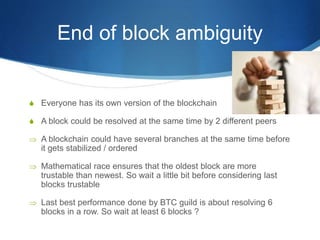 End of block ambiguity
S Everyone has its own version of the blockchain
S A block could be resolved at the same time by 2 different peers
 A blockchain could have several branches at the same time before
it gets stabilized / ordered
 Mathematical race ensures that the oldest block are more
trustable than newest. So wait a little bit before considering last
blocks trustable
 Last best performance done by BTC guild is about resolving 6
blocks in a row. So wait at least 6 blocks ?
 