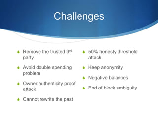 Challenges
S 50% honesty threshold
attack
S Keep anonymity
S Negative balances
S End of block ambiguity
S Remove the trusted 3rd
party
S Avoid double spending
problem
S Owner authenticity proof
attack
S Cannot rewrite the past
 