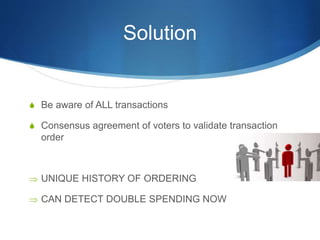 Solution
S Be aware of ALL transactions
S Consensus agreement of voters to validate transaction
order
 UNIQUE HISTORY OF ORDERING
 CAN DETECT DOUBLE SPENDING NOW
 
