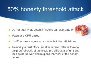 50% honesty threshold attack
S Do not trust IP as voters ! Anyone can duplicate IPs
S Voters are CPU based
S If > 50% voters agree on a chain, is it the official one
S To modify a past block, an attacker would have to redo
the proof-of-work of the block and all blocks after it and
then catch up with and surpass the work of the honest
nodes
 