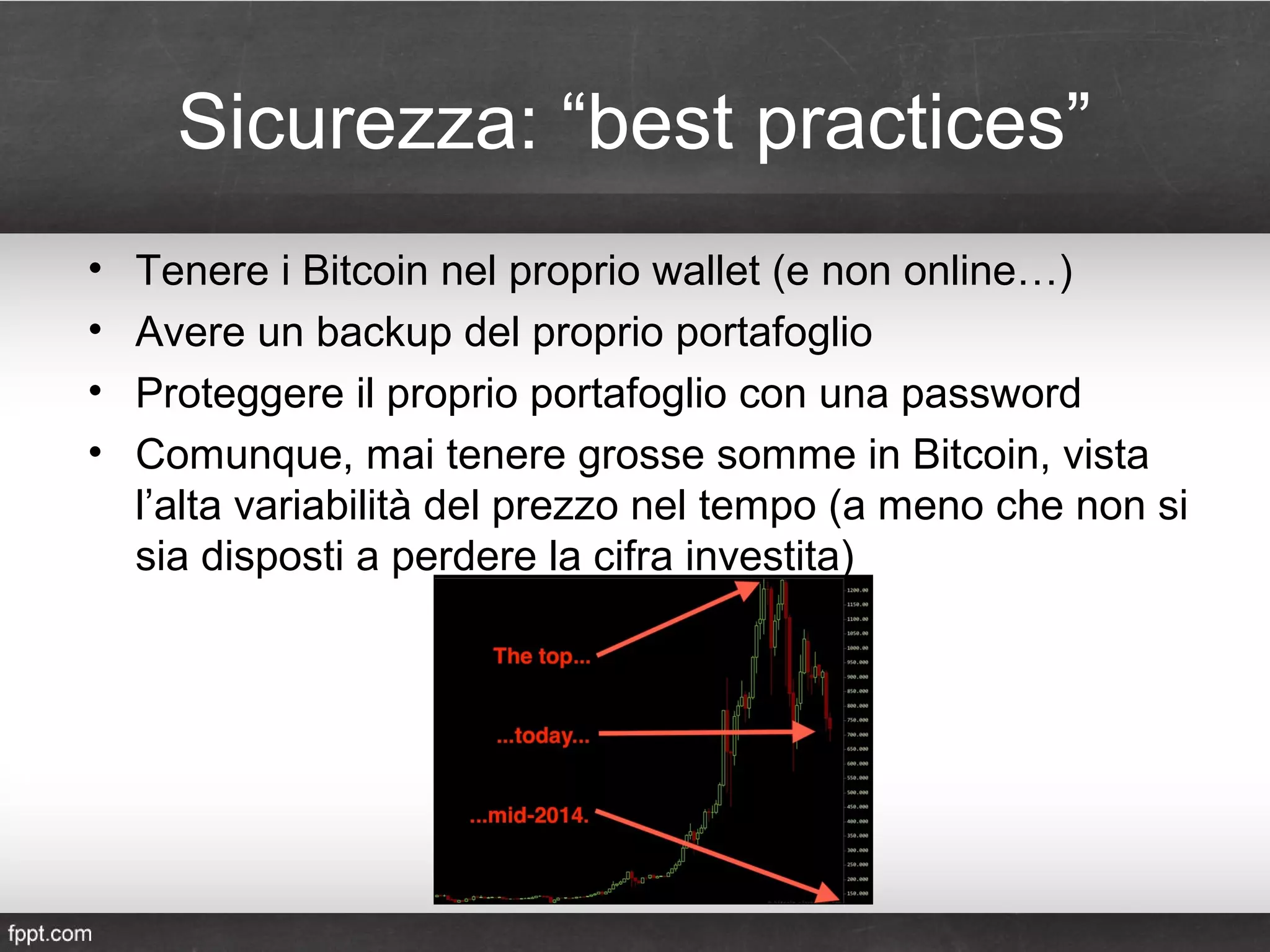Sicurezza: “best practices”
• Tenere i Bitcoin nel proprio wallet (e non online…)
• Avere un backup del proprio portafoglio
• Proteggere il proprio portafoglio con una password
• Comunque, mai tenere grosse somme in Bitcoin, vista
l’alta variabilità del prezzo nel tempo (a meno che non si
sia disposti a perdere la cifra investita)
 