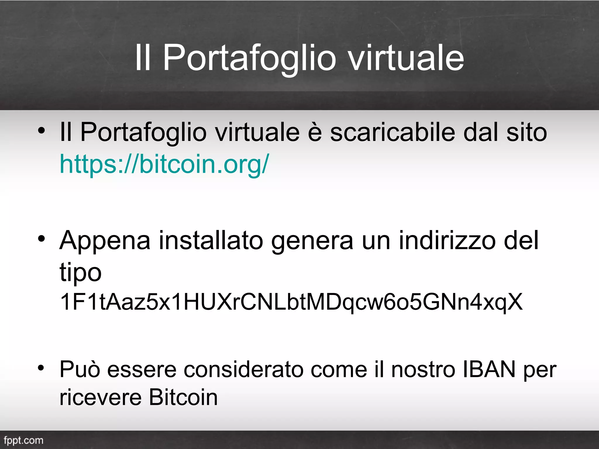 Il Portafoglio virtuale
• Il Portafoglio virtuale è scaricabile dal sito
https://bitcoin.org/
• Appena installato genera un indirizzo del
tipo
1F1tAaz5x1HUXrCNLbtMDqcw6o5GNn4xqX
• Può essere considerato come il nostro IBAN per
ricevere Bitcoin
 