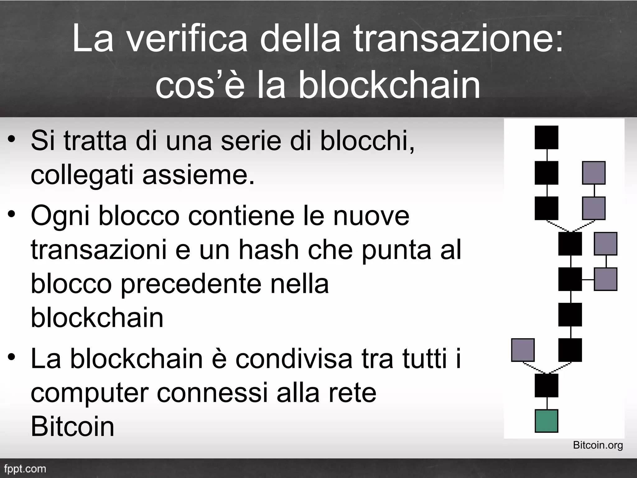 La verifica della transazione:
cos’è la blockchain
• Si tratta di una serie di blocchi,
collegati assieme.
• Ogni blocco contiene le nuove
transazioni e un hash che punta al
blocco precedente nella
blockchain
• La blockchain è condivisa tra tutti i
computer connessi alla rete
Bitcoin Bitcoin.org
 