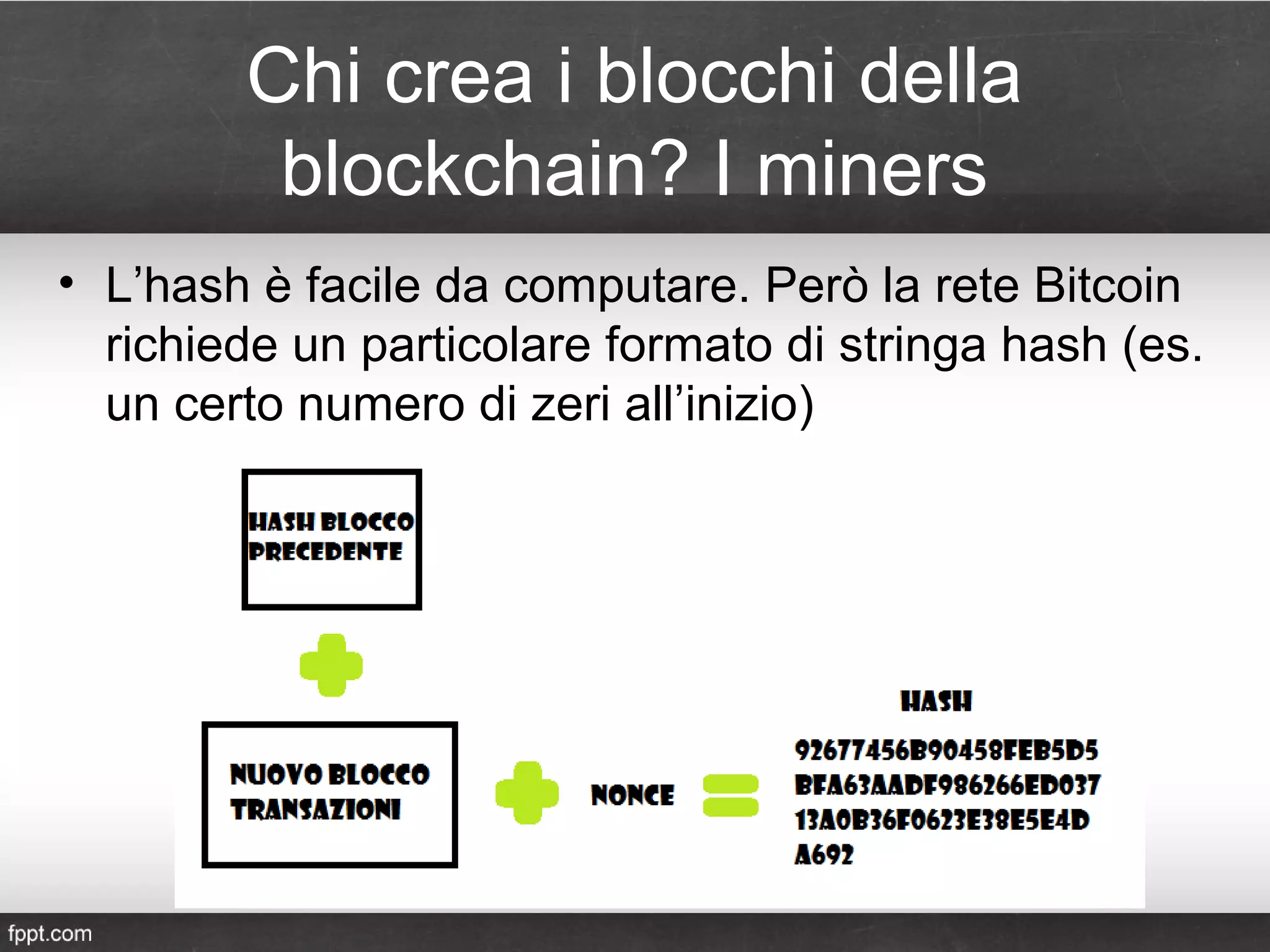 Chi crea i blocchi della
blockchain? I miners
• L’hash è facile da computare. Però la rete Bitcoin
richiede un particolare formato di stringa hash (es.
un certo numero di zeri all’inizio)
 