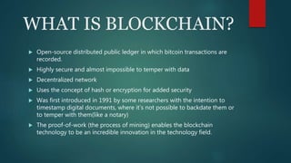WHAT IS BLOCKCHAIN?
 Open-source distributed public ledger in which bitcoin transactions are
recorded.
 Highly secure and almost impossible to temper with data
 Decentralized network
 Uses the concept of hash or encryption for added security
 Was first introduced in 1991 by some researchers with the intention to
timestamp digital documents, where it’s not possible to backdate them or
to temper with them(like a notary)
 The proof-of-work (the process of mining) enables the blockchain
technology to be an incredible innovation in the technology field.
 