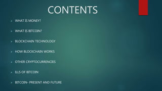 CONTENTS
 WHAT IS MONEY?
 WHAT IS BITCOIN?
 BLOCKCHAIN TECHNOLOGY
 HOW BLOCKCHAIN WORKS
 OTHER CRYPTOCURRENCIES
 ILLS OF BITCOIN
 BITCOIN- PRESENT AND FUTURE
 