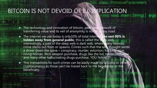BITCOIN IS NOT DEVOID OF ILL IMPLICATION
 The technology and innovation of bitcoin, peer-peer network of
transferring value and its veil of anonymity is not all a rosy road.
 The internet we use today is only10% of total internet, the rest 90% is
hidden away from general public, this is called the deep web.
interestingly, a part of the deep web is dark web, where many heinous
crime stems out from or spawns. Crimes such that the only thought sends
a shiver down the spine – conspiracy, murder, extortion, hacking, rape,
hiring hitman, illicit weapon purchase, drugs like the lsd, metamphthaline
and many other hallucinating drugs purchase. YOU NAME IT!
 This transactions for such crimes can be easily made by bitcoins or other
cryptocurrency as those can’t be traced back to the benefactor or the
beneficiary.
 