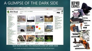 A GLIMPSE OF THE DARK SIDE
SILK ROAD IS LIKE THE AMAZON.COM OF DARK WEB
THEY SHARE LIVE FEEDS OF MURDERERS CHOPPING OFF THEIR VICTIM’S BODY
 
