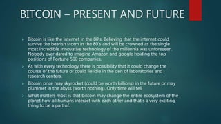 BITCOIN – PRESENT AND FUTURE
 Bitcoin is like the internet in the 80’s. Believing that the internet could
survive the bearish storm in the 80’s and will be crowned as the single
most incredible innovative technology of the millennia was unforeseen.
Nobody ever dared to imagine Amazon and google holding the top
positions of Fortune 500 companies.
 As with every technology there is possibility that it could change the
course of the future or could lie idle in the den of laboratories and
research centers.
 Bitcoin price may skyrocket (could be worth billions) in the future or may
plummet in the abyss (worth nothing). Only time will tell
 What matters most is that bitcoin may change the entire ecosystem of the
planet how all humans interact with each other and that’s a very exciting
thing to be a part of.
 