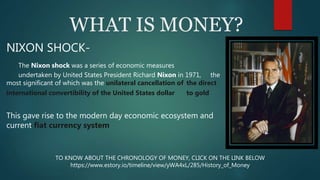 WHAT IS MONEY?
NIXON SHOCK-
The Nixon shock was a series of economic measures
undertaken by United States President Richard Nixon in 1971, the
most significant of which was the unilateral cancellation of the direct
international convertibility of the United States dollar to gold
This gave rise to the modern day economic ecosystem and
current fiat currency system
TO KNOW ABOUT THE CHRONOLOGY OF MONEY, CLICK ON THE LINK BELOW
https://www.estory.io/timeline/view/yWA4xL/285/History_of_Money
 