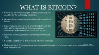 WHAT IS BITCOIN?
 bitcoin is a decentralized digital currency which runs and
operates on the technology-blockchain.
 No central authority runs the circulation and operation of
bitcoin
 Bitcoin requires proof-of-work (mining) to hash away and
solve all the math problems. The miners validate
transactions and are rewarded a portion of bitcoin.
 Much like e-mailing gold coins or money (something of
value)
 It can’t be created out of thin air like all other fiat currencies
 Mathematics and Cryptography are used to regulate the creation of bitcoin, today it costs around $600-700 to
mine a single bitcoin.
 