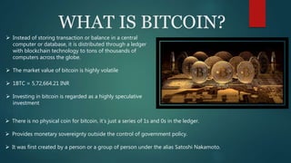 WHAT IS BITCOIN?
 Instead of storing transaction or balance in a central
computer or database, it is distributed through a ledger
with blockchain technology to tons of thousands of
computers across the globe.
 The market value of bitcoin is highly volatile
 1BTC = 5,72,664.21 INR
 Investing in bitcoin is regarded as a highly speculative
investment
 There is no physical coin for bitcoin, it’s just a series of 1s and 0s in the ledger.
 Provides monetary sovereignty outside the control of government policy.
 It was first created by a person or a group of person under the alias Satoshi Nakamoto.
 