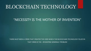 BLOCKCHAIN TECHNOLOGY
“NECESSITY IS THE MOTHER OF INVENTION”
THERE MUST BEEN A CRISIS THAT CREATED THE VOID WHICH THE BLOCKCHAIN TECHNOLOGY FILLED IN
THAT CRISIS IS THE – BYZANTINE GENERALS’ PROBLEM
 