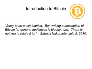 Introduction to Bitcoin
“Sorry to be a wet blanket. But, writing a description of
Bitcoin for general audiences is bloody hard. There is
nothing to relate it to.” – Satoshi Nakamoto, July 5, 2010.
 