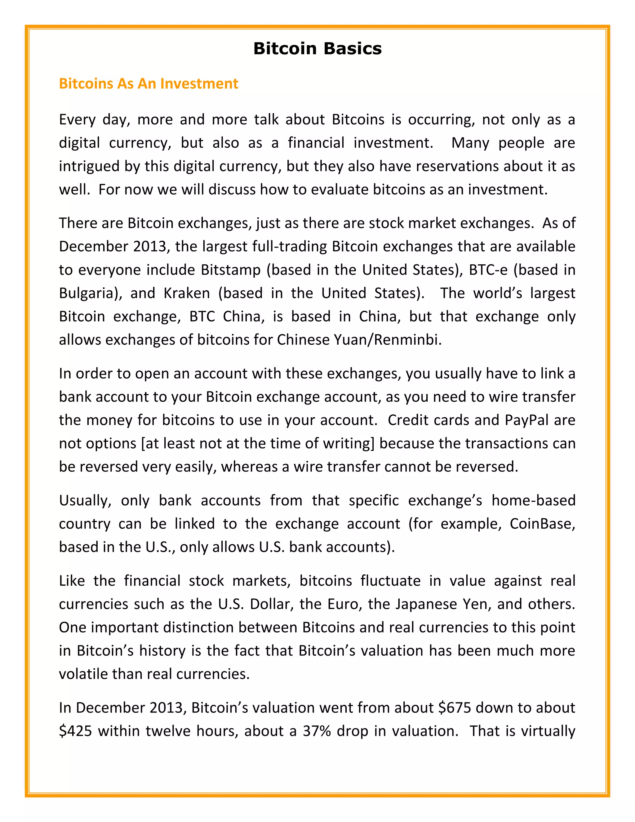 Bitcoin Basics
Bitcoins As An Investment
Every day, more and more talk about Bitcoins is occurring, not only as a
digital currency, but also as a financial investment. Many people are
intrigued by this digital currency, but they also have reservations about it as
well. For now we will discuss how to evaluate bitcoins as an investment.
There are Bitcoin exchanges, just as there are stock market exchanges. As of
December 2013, the largest full-trading Bitcoin exchanges that are available
to everyone include Bitstamp (based in the United States), BTC-e (based in
Bulgaria), and Kraken (based in the United States). The world’s largest
Bitcoin exchange, BTC China, is based in China, but that exchange only
allows exchanges of bitcoins for Chinese Yuan/Renminbi.
In order to open an account with these exchanges, you usually have to link a
bank account to your Bitcoin exchange account, as you need to wire transfer
the money for bitcoins to use in your account. Credit cards and PayPal are
not options [at least not at the time of writing] because the transactions can
be reversed very easily, whereas a wire transfer cannot be reversed.
Usually, only bank accounts from that specific exchange’s home-based
country can be linked to the exchange account (for example, CoinBase,
based in the U.S., only allows U.S. bank accounts).
Like the financial stock markets, bitcoins fluctuate in value against real
currencies such as the U.S. Dollar, the Euro, the Japanese Yen, and others.
One important distinction between Bitcoins and real currencies to this point
in Bitcoin’s history is the fact that Bitcoin’s valuation has been much more
volatile than real currencies.
In December 2013, Bitcoin’s valuation went from about $675 down to about
$425 within twelve hours, about a 37% drop in valuation. That is virtually
 