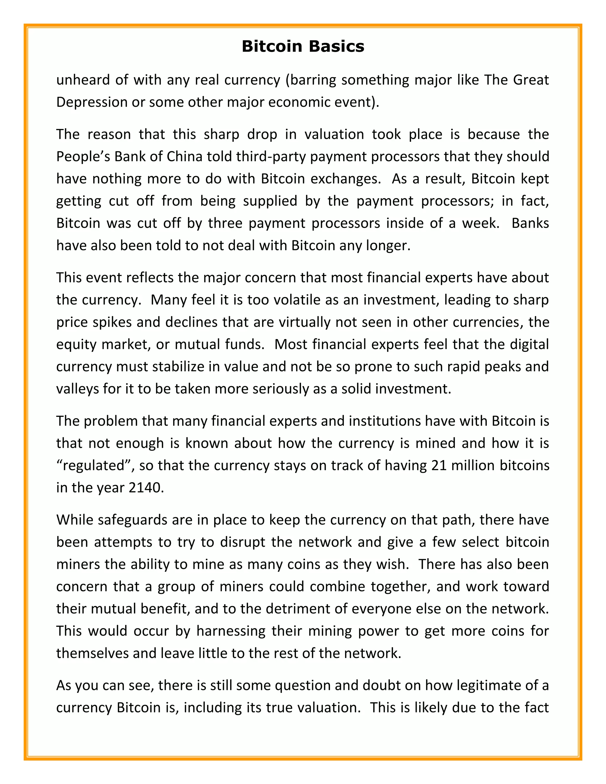 Bitcoin Basics
unheard of with any real currency (barring something major like The Great
Depression or some other major economic event).
The reason that this sharp drop in valuation took place is because the
People’s Bank of China told third-party payment processors that they should
have nothing more to do with Bitcoin exchanges. As a result, Bitcoin kept
getting cut off from being supplied by the payment processors; in fact,
Bitcoin was cut off by three payment processors inside of a week. Banks
have also been told to not deal with Bitcoin any longer.
This event reflects the major concern that most financial experts have about
the currency. Many feel it is too volatile as an investment, leading to sharp
price spikes and declines that are virtually not seen in other currencies, the
equity market, or mutual funds. Most financial experts feel that the digital
currency must stabilize in value and not be so prone to such rapid peaks and
valleys for it to be taken more seriously as a solid investment.
The problem that many financial experts and institutions have with Bitcoin is
that not enough is known about how the currency is mined and how it is
“regulated”, so that the currency stays on track of having 21 million bitcoins
in the year 2140.
While safeguards are in place to keep the currency on that path, there have
been attempts to try to disrupt the network and give a few select bitcoin
miners the ability to mine as many coins as they wish. There has also been
concern that a group of miners could combine together, and work toward
their mutual benefit, and to the detriment of everyone else on the network.
This would occur by harnessing their mining power to get more coins for
themselves and leave little to the rest of the network.
As you can see, there is still some question and doubt on how legitimate of a
currency Bitcoin is, including its true valuation. This is likely due to the fact
 