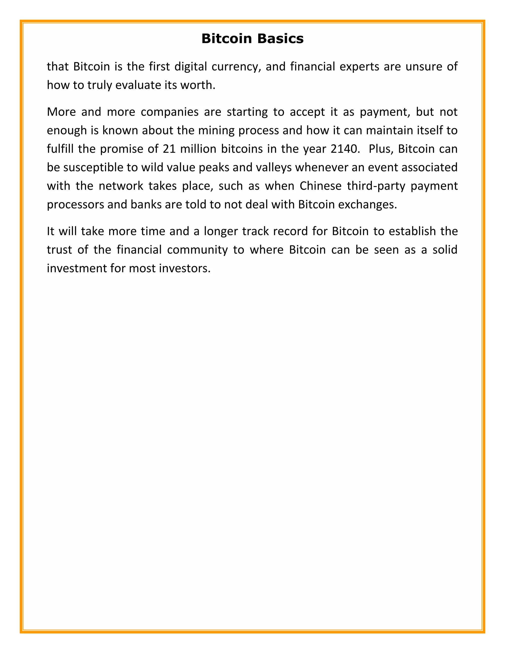 Bitcoin Basics
that Bitcoin is the first digital currency, and financial experts are unsure of
how to truly evaluate its worth.
More and more companies are starting to accept it as payment, but not
enough is known about the mining process and how it can maintain itself to
fulfill the promise of 21 million bitcoins in the year 2140. Plus, Bitcoin can
be susceptible to wild value peaks and valleys whenever an event associated
with the network takes place, such as when Chinese third-party payment
processors and banks are told to not deal with Bitcoin exchanges.
It will take more time and a longer track record for Bitcoin to establish the
trust of the financial community to where Bitcoin can be seen as a solid
investment for most investors.
 
