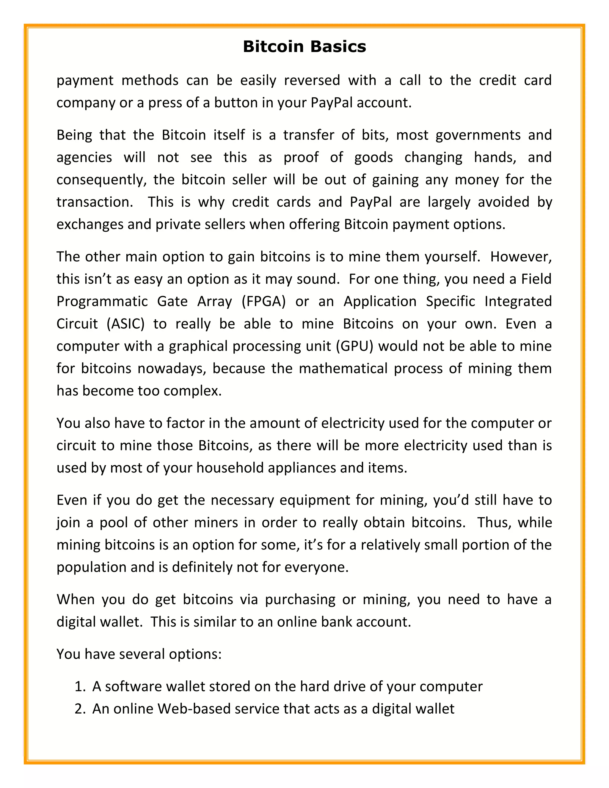 Bitcoin Basics
payment methods can be easily reversed with a call to the credit card
company or a press of a button in your PayPal account.
Being that the Bitcoin itself is a transfer of bits, most governments and
agencies will not see this as proof of goods changing hands, and
consequently, the bitcoin seller will be out of gaining any money for the
transaction. This is why credit cards and PayPal are largely avoided by
exchanges and private sellers when offering Bitcoin payment options.
The other main option to gain bitcoins is to mine them yourself. However,
this isn’t as easy an option as it may sound. For one thing, you need a Field
Programmatic Gate Array (FPGA) or an Application Specific Integrated
Circuit (ASIC) to really be able to mine Bitcoins on your own. Even a
computer with a graphical processing unit (GPU) would not be able to mine
for bitcoins nowadays, because the mathematical process of mining them
has become too complex.
You also have to factor in the amount of electricity used for the computer or
circuit to mine those Bitcoins, as there will be more electricity used than is
used by most of your household appliances and items.
Even if you do get the necessary equipment for mining, you’d still have to
join a pool of other miners in order to really obtain bitcoins. Thus, while
mining bitcoins is an option for some, it’s for a relatively small portion of the
population and is definitely not for everyone.
When you do get bitcoins via purchasing or mining, you need to have a
digital wallet. This is similar to an online bank account.
You have several options:
1. A software wallet stored on the hard drive of your computer
2. An online Web-based service that acts as a digital wallet
 