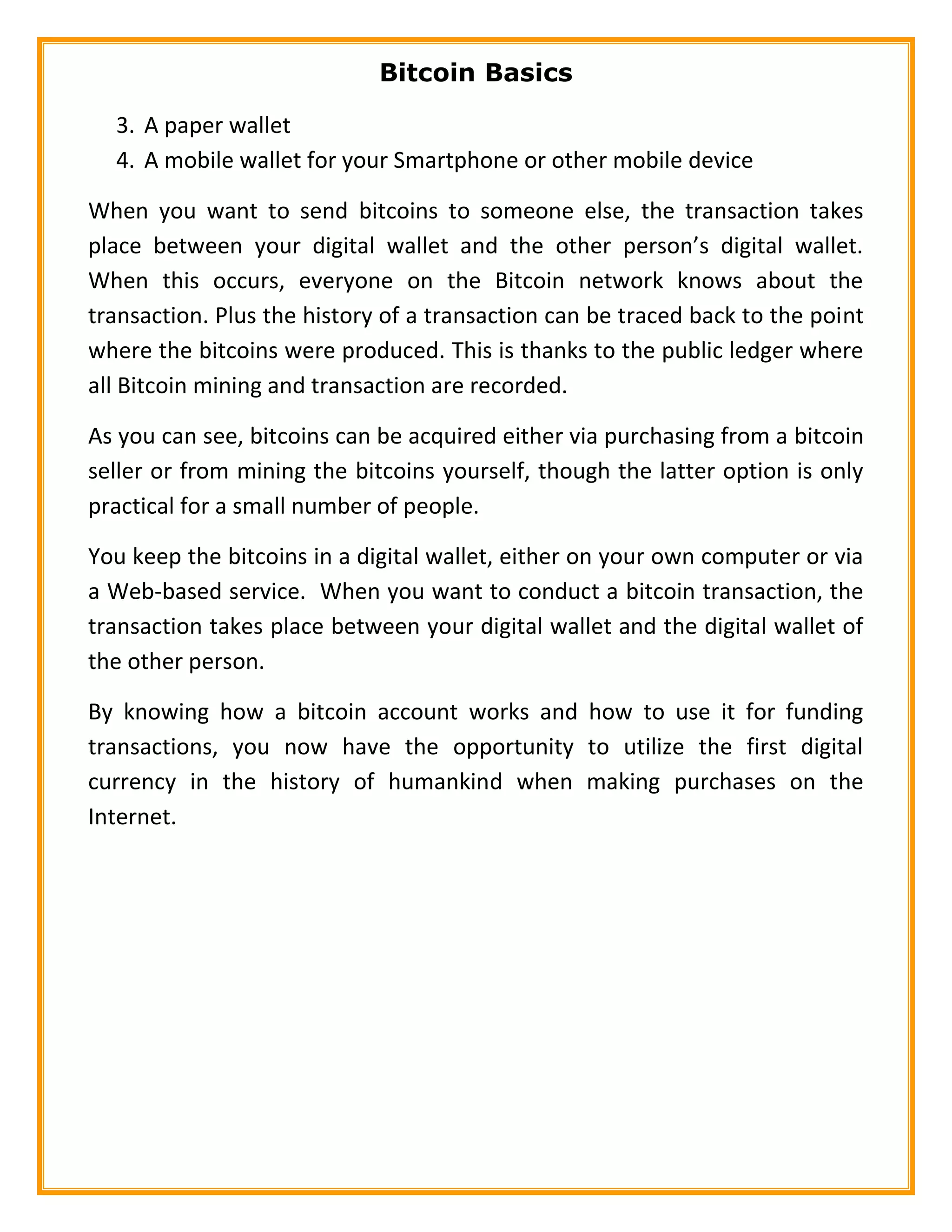 Bitcoin Basics
3. A paper wallet
4. A mobile wallet for your Smartphone or other mobile device
When you want to send bitcoins to someone else, the transaction takes
place between your digital wallet and the other person’s digital wallet.
When this occurs, everyone on the Bitcoin network knows about the
transaction. Plus the history of a transaction can be traced back to the point
where the bitcoins were produced. This is thanks to the public ledger where
all Bitcoin mining and transaction are recorded.
As you can see, bitcoins can be acquired either via purchasing from a bitcoin
seller or from mining the bitcoins yourself, though the latter option is only
practical for a small number of people.
You keep the bitcoins in a digital wallet, either on your own computer or via
a Web-based service. When you want to conduct a bitcoin transaction, the
transaction takes place between your digital wallet and the digital wallet of
the other person.
By knowing how a bitcoin account works and how to use it for funding
transactions, you now have the opportunity to utilize the first digital
currency in the history of humankind when making purchases on the
Internet.
 