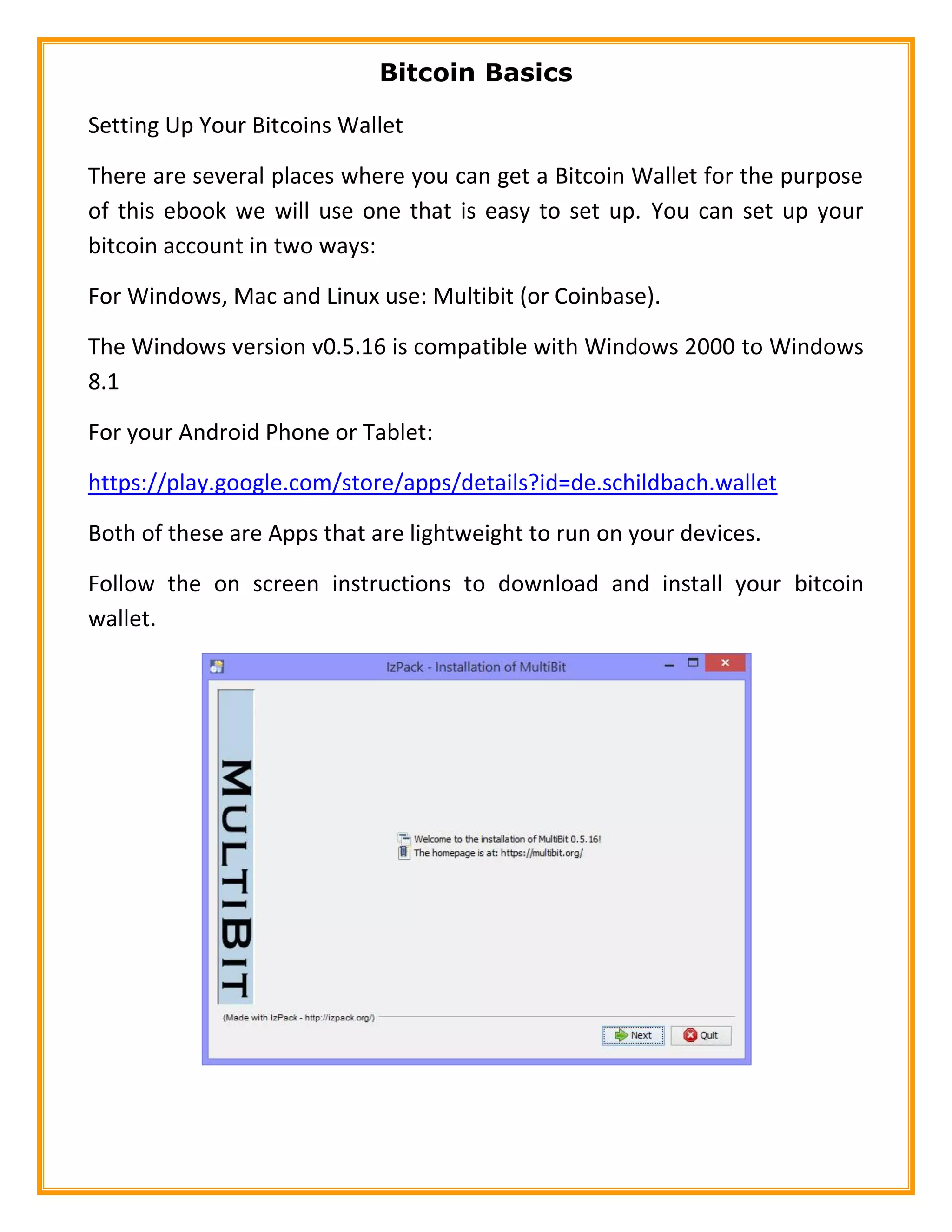 Bitcoin Basics
Setting Up Your Bitcoins Wallet
There are several places where you can get a Bitcoin Wallet for the purpose
of this ebook we will use one that is easy to set up. You can set up your
bitcoin account in two ways:
For Windows, Mac and Linux use: Multibit (or Coinbase).
The Windows version v0.5.16 is compatible with Windows 2000 to Windows
8.1
For your Android Phone or Tablet:
https://play.google.com/store/apps/details?id=de.schildbach.wallet
Both of these are Apps that are lightweight to run on your devices.
Follow the on screen instructions to download and install your bitcoin
wallet.
 