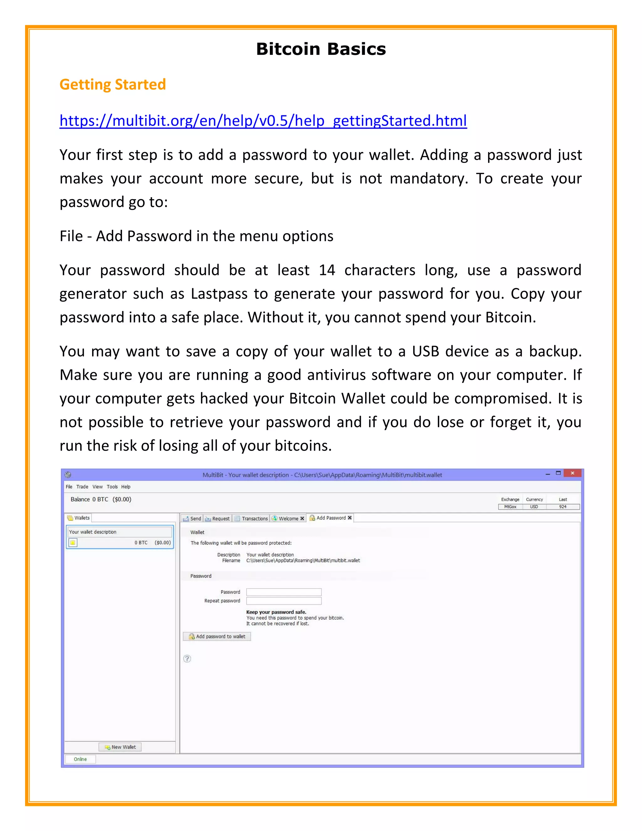 Bitcoin Basics
Getting Started
https://multibit.org/en/help/v0.5/help_gettingStarted.html
Your first step is to add a password to your wallet. Adding a password just
makes your account more secure, but is not mandatory. To create your
password go to:
File - Add Password in the menu options
Your password should be at least 14 characters long, use a password
generator such as Lastpass to generate your password for you. Copy your
password into a safe place. Without it, you cannot spend your Bitcoin.
You may want to save a copy of your wallet to a USB device as a backup.
Make sure you are running a good antivirus software on your computer. If
your computer gets hacked your Bitcoin Wallet could be compromised. It is
not possible to retrieve your password and if you do lose or forget it, you
run the risk of losing all of your bitcoins.
 