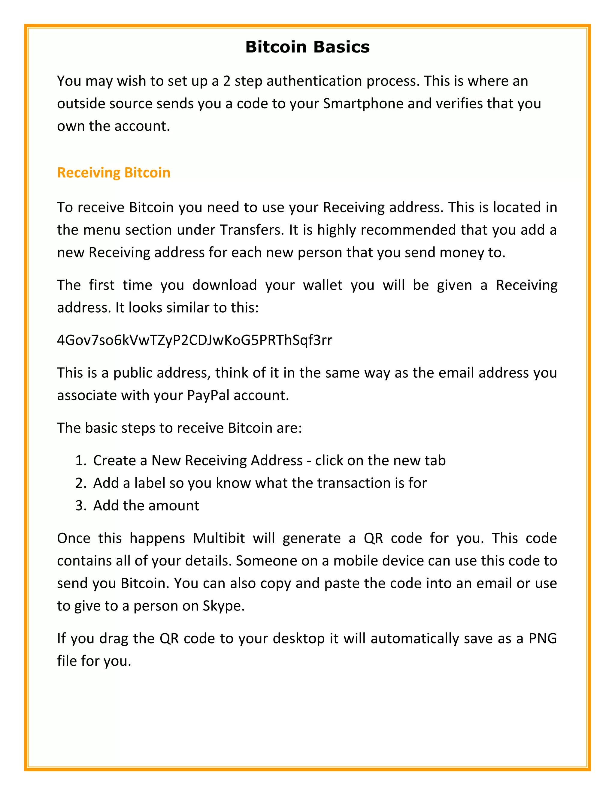 Bitcoin Basics
You may wish to set up a 2 step authentication process. This is where an
outside source sends you a code to your Smartphone and verifies that you
own the account.
Receiving Bitcoin
To receive Bitcoin you need to use your Receiving address. This is located in
the menu section under Transfers. It is highly recommended that you add a
new Receiving address for each new person that you send money to.
The first time you download your wallet you will be given a Receiving
address. It looks similar to this:
4Gov7so6kVwTZyP2CDJwKoG5PRThSqf3rr
This is a public address, think of it in the same way as the email address you
associate with your PayPal account.
The basic steps to receive Bitcoin are:
1. Create a New Receiving Address - click on the new tab
2. Add a label so you know what the transaction is for
3. Add the amount
Once this happens Multibit will generate a QR code for you. This code
contains all of your details. Someone on a mobile device can use this code to
send you Bitcoin. You can also copy and paste the code into an email or use
to give to a person on Skype.
If you drag the QR code to your desktop it will automatically save as a PNG
file for you.
 