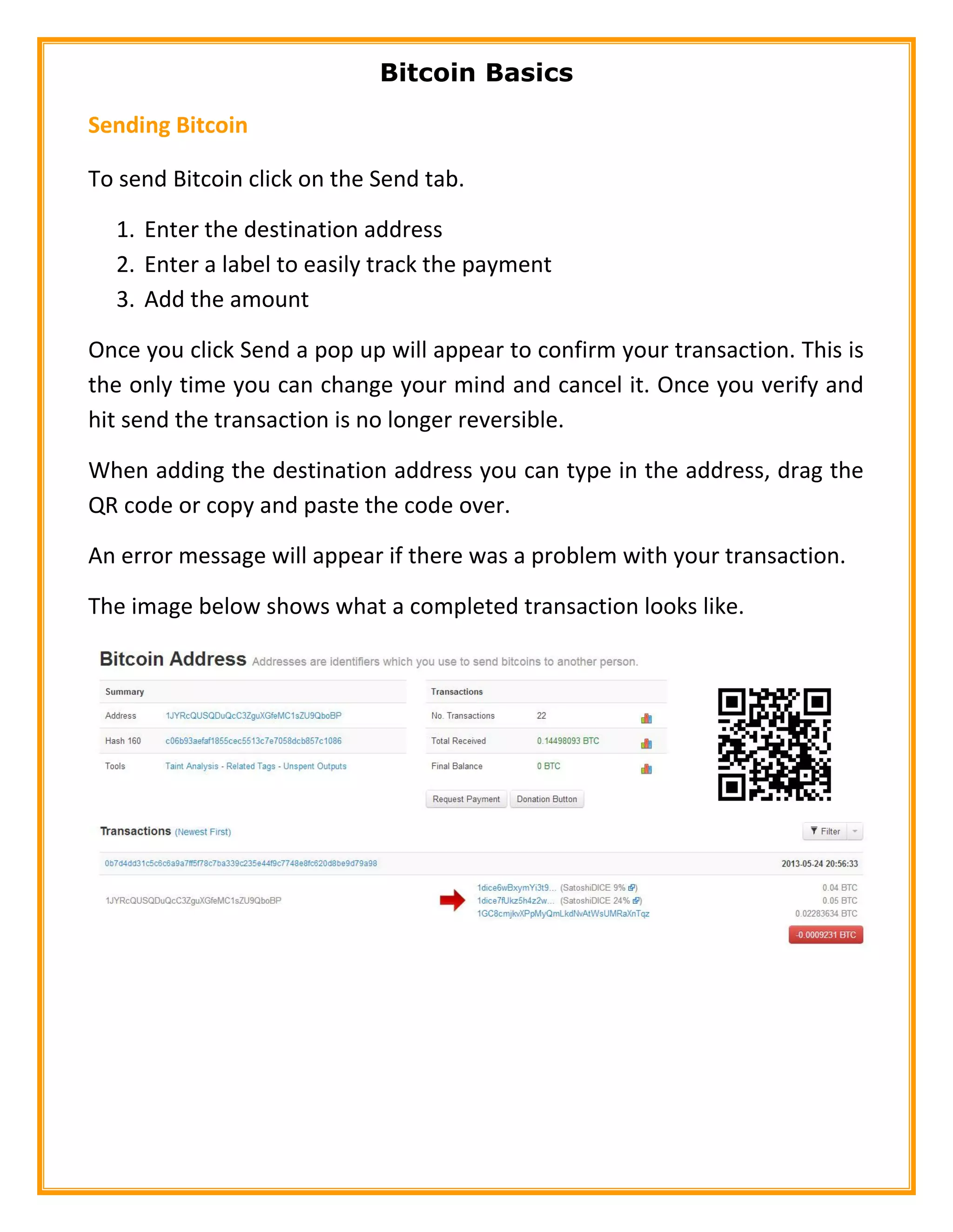 Bitcoin Basics
Sending Bitcoin
To send Bitcoin click on the Send tab.
1. Enter the destination address
2. Enter a label to easily track the payment
3. Add the amount
Once you click Send a pop up will appear to confirm your transaction. This is
the only time you can change your mind and cancel it. Once you verify and
hit send the transaction is no longer reversible.
When adding the destination address you can type in the address, drag the
QR code or copy and paste the code over.
An error message will appear if there was a problem with your transaction.
The image below shows what a completed transaction looks like.
 