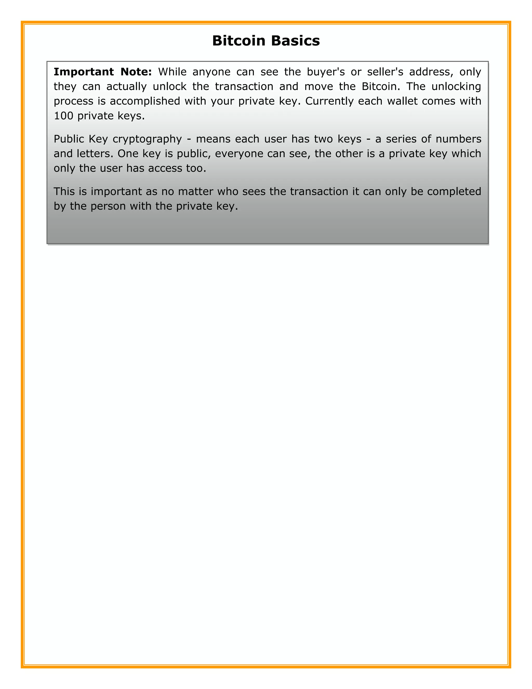 Bitcoin Basics
Important Note: While anyone can see the buyer's or seller's address, only
they can actually unlock the transaction and move the Bitcoin. The
unlocking process is accomplished with your private key. Currently each
wallet comes with 100 private keys.
Important Note: While anyone can see the buyer's or seller's address, only
they can actually unlock the transaction and move the Bitcoin. The unlocking
process is accomplished with your private key. Currently each wallet comes with
100 private keys.
Public Key cryptography - means each user has two keys - a series of numbers
and letters. One key is public, everyone can see, the other is a private key which
only the user has access too.
This is important as no matter who sees the transaction it can only be completed
by the person with the private key.
A public key can be similarized to a glass encased box, everyone can see into
the box but only one person can unlock it.
 